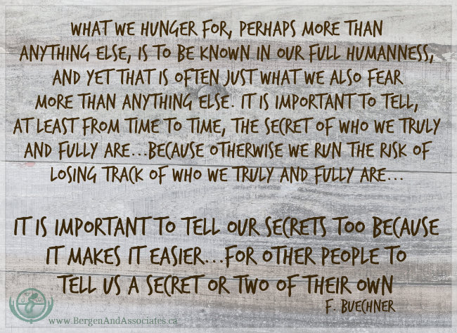 “What we hunger for perhaps more than anything else is to be known in our full humanness, and yet that is often just what we also fear more than anything else. It is important to tell at least from time to time the secret of who we truly and fully are . . . because otherwise we run the risk of losing track of who we truly and fully are and little by little come to accept instead the highly edited version which we put forth in hope that the world will find it more acceptable than the real thing. It is important to tell our secrets too because it makes it easier . . . for other people to tell us a secret or two of their own . . . ”  ― Frederick Buechner, Poster by Bergen and Assocates in Winnipeg